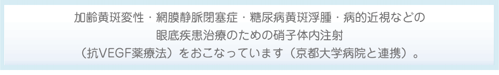 加齢黄斑変性・網膜静脈黄斑浮腫・病的近視などの眼底疾患治療のための硝子体内注射（抗VEGF薬療法）をおこなっています（京都大学病院と提携）。