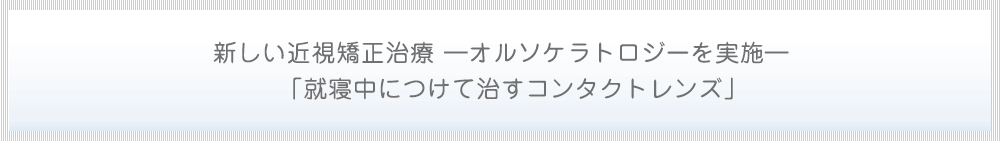 新しい近視矯正治療 ―オルソケラトロジーを実施― 「就寝中につけて治すコンタクトレンズ」